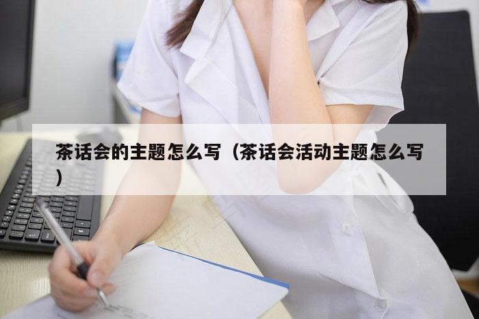 茶话会的主题怎么写（茶话会活动主题怎么写）