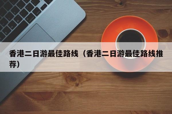 香港二日游最佳路线（香港二日游最佳路线推荐）